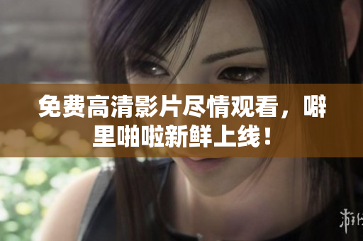 免费高清影片尽情观看，噼里啪啦新鲜上线！