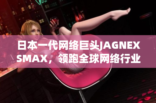 日本一代网络巨头JAGNEXSMAX，领跑全球网络行业