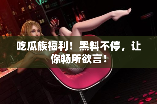 吃瓜族福利！黑料不停，让你畅所欲言！
