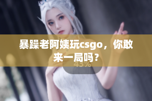 暴躁老阿姨玩csgo，你敢来一局吗？
