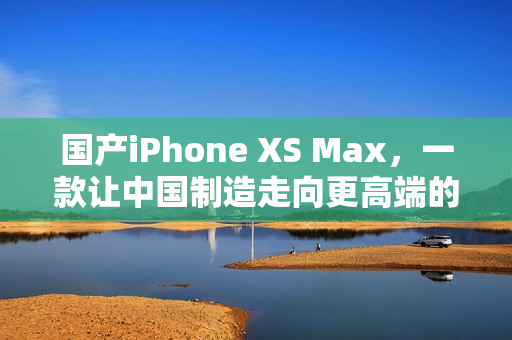 国产iPhone XS Max，一款让中国制造走向更高端的代表