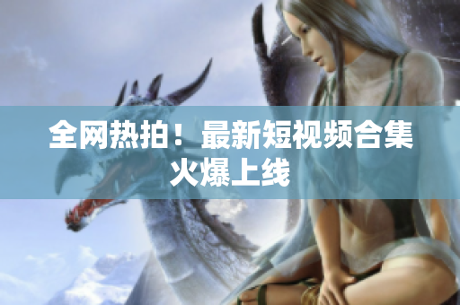 全网热拍！最新短视频合集火爆上线