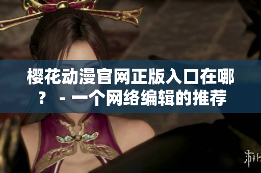 樱花动漫官网正版入口在哪？ - 一个网络编辑的推荐