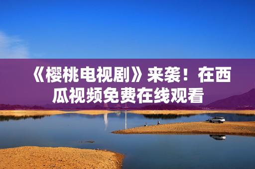《樱桃电视剧》来袭！在西瓜视频免费在线观看