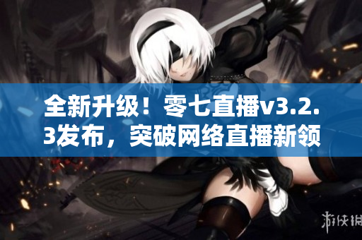 全新升级！零七直播v3.2.3发布，突破网络直播新领域