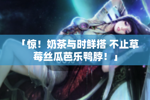 「惊！奶茶与时鲜搭 不止草莓丝瓜芭乐鸭脖！」