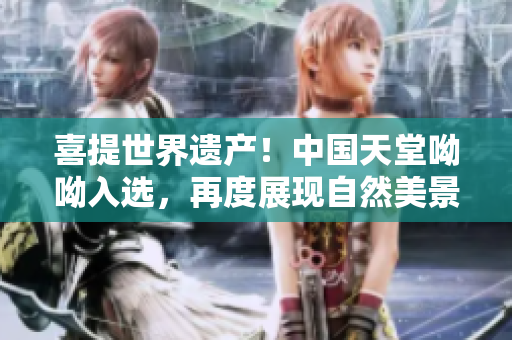 喜提世界遗产！中国天堂呦呦入选，再度展现自然美景