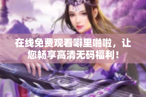 在线免费观看噼里啪啦，让您畅享高清无码福利！