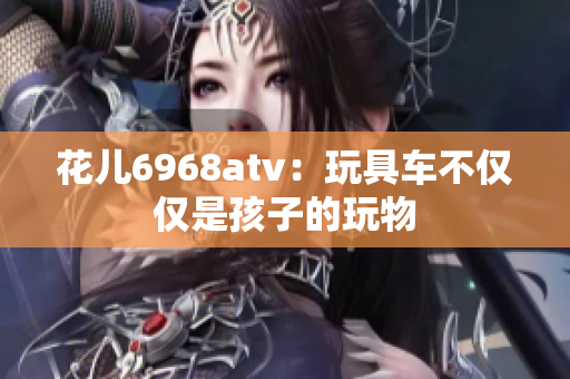花儿6968atv：玩具车不仅仅是孩子的玩物