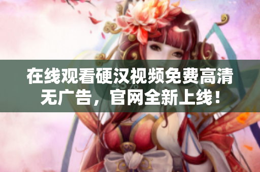 在线观看硬汉视频免费高清无广告，官网全新上线！