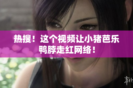 热搜！这个视频让小猪芭乐鸭脖走红网络！