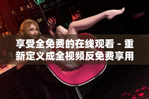 享受全免费的在线观看 - 重新定义成全视频反免费享用