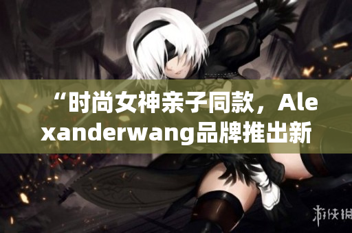 “时尚女神亲子同款，Alexanderwang品牌推出新款妈妈装”