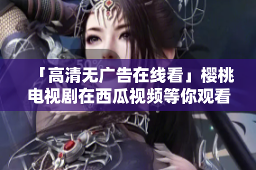 「高清无广告在线看」樱桃电视剧在西瓜视频等你观看