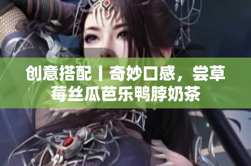 创意搭配丨奇妙口感，尝草莓丝瓜芭乐鸭脖奶茶