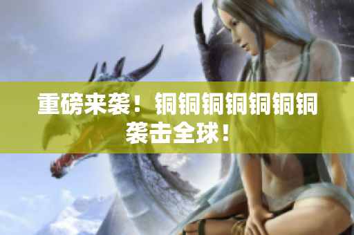 重磅来袭！铜铜铜铜铜铜铜袭击全球！