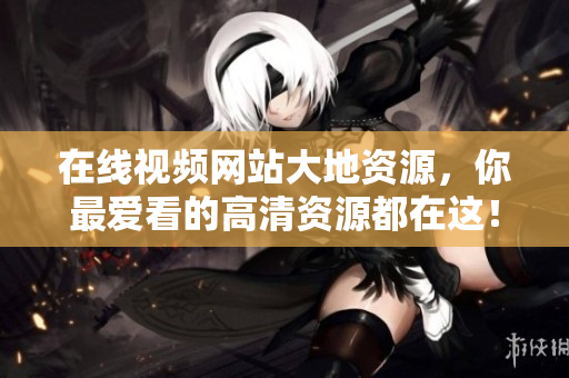 在线视频网站大地资源，你最爱看的高清资源都在这！