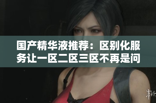 国产精华液推荐：区别化服务让一区二区三区不再是问题