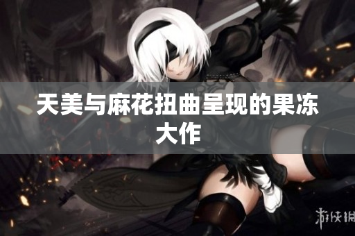 天美与麻花扭曲呈现的果冻大作