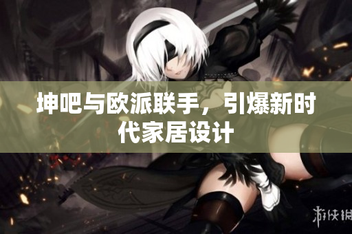 坤吧与欧派联手，引爆新时代家居设计