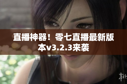 直播神器！零七直播最新版本v3.2.3来袭