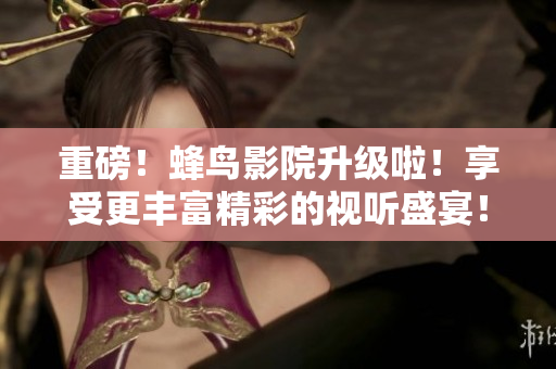 重磅！蜂鸟影院升级啦！享受更丰富精彩的视听盛宴！