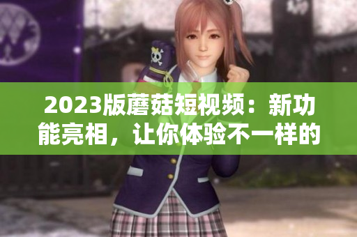 2023版蘑菇短视频：新功能亮相，让你体验不一样的视觉盛宴！