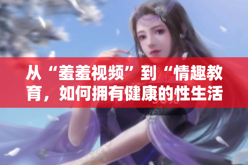 从“羞羞视频”到“情趣教育，如何拥有健康的性生活”