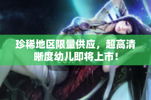 珍稀地区限量供应，超高清晰度幼儿即将上市！