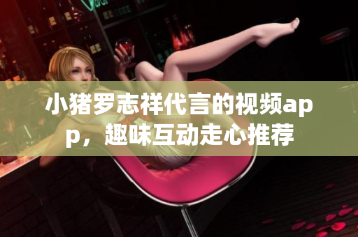 小猪罗志祥代言的视频app，趣味互动走心推荐