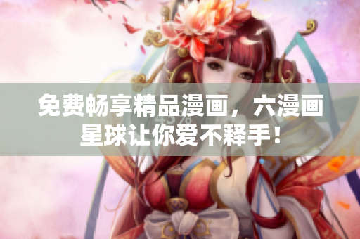 免费畅享精品漫画，六漫画星球让你爱不释手！