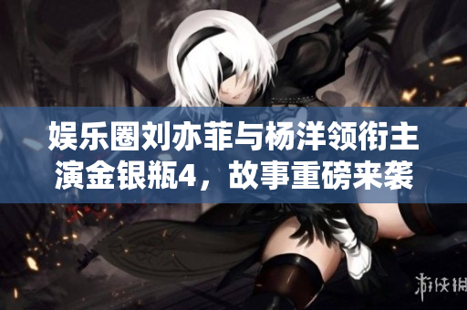 娱乐圈刘亦菲与杨洋领衔主演金银瓶4，故事重磅来袭