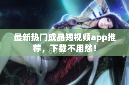 最新热门成品短视频app推荐，下载不用愁！
