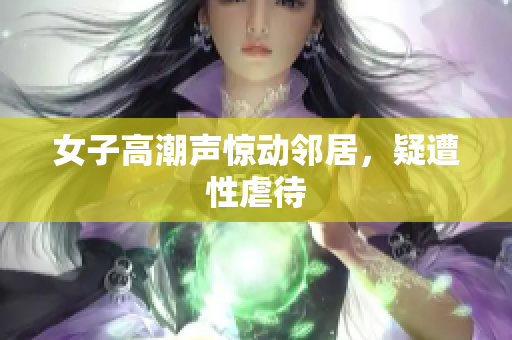 女子高潮声惊动邻居，疑遭性虐待