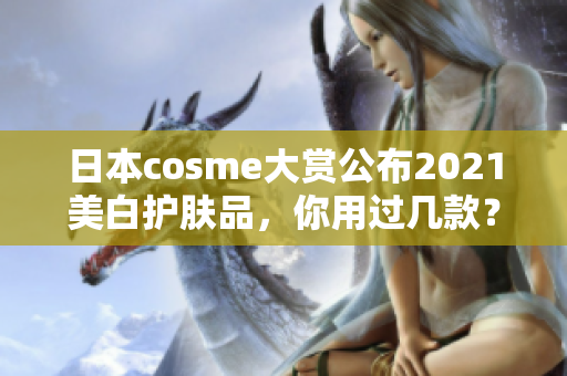 日本cosme大赏公布2021美白护肤品，你用过几款？