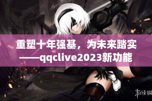 重塑十年强基，为未来踏实——qqclive2023新功能