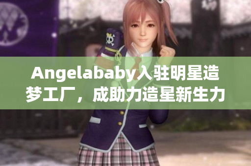 Angelababy入驻明星造梦工厂，成助力造星新生力量
