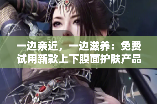 一边亲近，一边滋养：免费试用新款上下膜面护肤产品