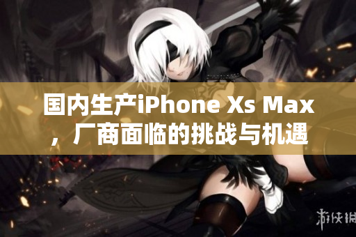 国内生产iPhone Xs Max，厂商面临的挑战与机遇