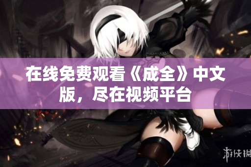 在线免费观看《成全》中文版，尽在视频平台