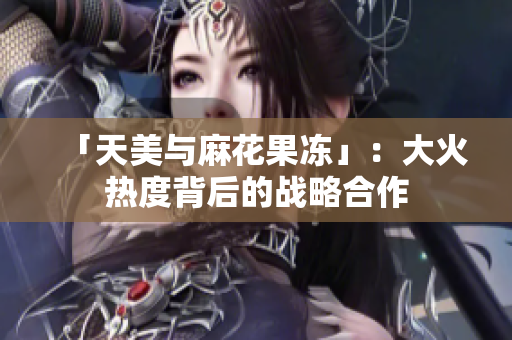 「天美与麻花果冻」：大火热度背后的战略合作