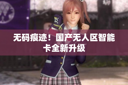 无码痕迹！国产无人区智能卡全新升级