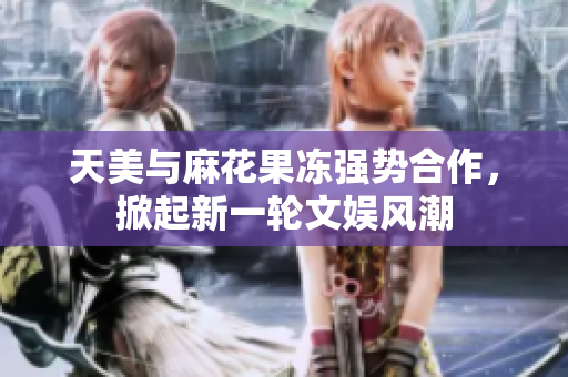 天美与麻花果冻强势合作，掀起新一轮文娱风潮