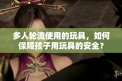 多人轮流使用的玩具，如何保障孩子用玩具的安全？