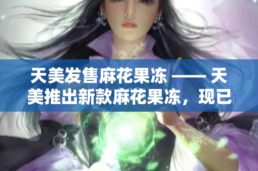天美发售麻花果冻 —— 天美推出新款麻花果冻，现已上市