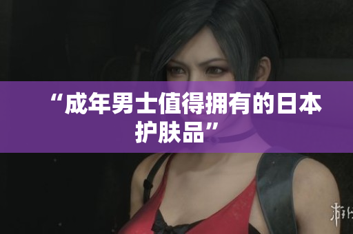 “成年男士值得拥有的日本护肤品”