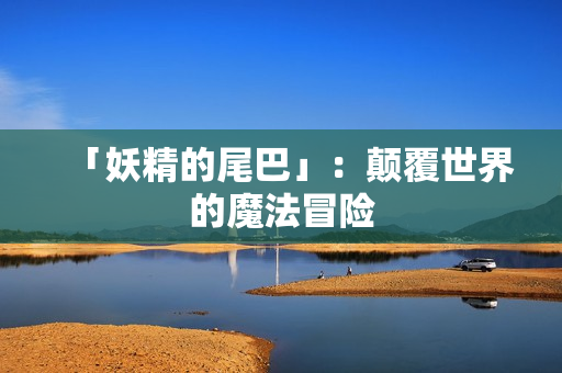 「妖精的尾巴」：颠覆世界的魔法冒险