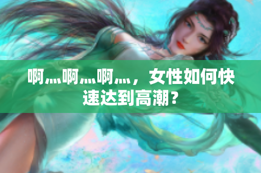 啊灬啊灬啊灬，女性如何快速达到高潮？