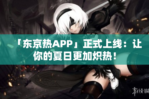 「东京热APP」正式上线：让你的夏日更加炽热！