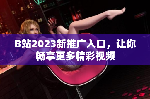 B站2023新推广入口，让你畅享更多精彩视频